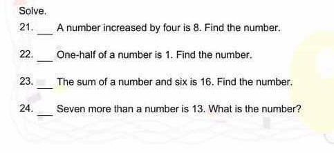 Solve. 
_ 
21. A number increased by four is 8. Find the number. 
_ 
22. One-half of a number is 1. Find the number. 
_ 
23. The sum of a number and six is 16. Find the number. 
_ 
24. Seven more than a number is 13. What is the number?