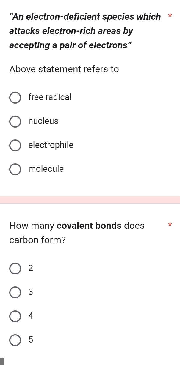 “An electron-deficient species which *
attacks electron-rich areas by
accepting a pair of electrons”
Above statement refers to
free radical
nucleus
electrophile
molecule
How many covalent bonds does *
carbon form?
2
3
4
5