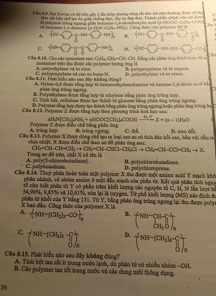 Cầu 8.9. Sợi Kevlar có độ bền gấp 5 lần thép nhưng cũng rất đẻo dai nện thường được sử dục C
làm vật liệu chế tạo áo giáp chống đạn, lốp xe đạp đua. Thành phần chính của sợi Kevl
là polymer trùng ngưng giữa benzene-1,4-dicarboxylic acid (ρ-) AOC C O   D
và benzene-1,4-diamine (p-H_2N-C_6H_4-NH (). Công thức của polymer đó là Câ u l
-lambda
A. -(OC- -□ -g ( [- _n B.
NH
C. -(11N- + -NHrangle _n D、 -(OC- langle rangle NH—NH
Câu 8.10. Cho các monomer sau: C_2H_4,CH_2=CH-CN , Bằng các phản ứng thích hợp, từ m Câu
monomer trên thu được các polymer tương ứng là
A. polyethylene và tơ olon. B. polypropylene và tơ capron.
C. polypropylene và cao su buna-N. D. polyethylene và tơ visco.
Câu 8.11. Phát biểu nào sau đây không đúng?
A. Nylon-6,6 được tổng hợp từ hexamethylenediamine và hexane-1,6-dioic acid bằn
phản ứng trùng ngưng.
C
B. Polyethylene được tổng hợp từ ethylene bằng phản ứng trùng hợp.
C. Tỉnh bột, cellulose được tạo thành từ glucose bằng phản ứng trùng ngưng.
D. Polymer tổng hợp được tạo thành bằng phản ứng trùng ngưng hoặc phản ứng trùng hợ C
Câu 8.12. Polymer Z được tổng hợp theo phương trình hoá học sau:
n H_2N[CH_2]_6NH_2+nHOOC[CH_2] 4COOH xrightarrow xt,t°Z+(n-1)H_2O
Polymer Z được điều chế bằng phản ứng
A. trùng hợp. ·B. trùng ngưng. C. thể. D. trao đổi.
Câu 8.13. Polymer X được dùng chế tạo ra loại cao su có tính đàn hồi cao, bền với dầu m
chịu nhiệt. X được điều chế theo sơ đồ phản ứng sau:
CH_2=CH-CH=CH_2to CH_2=CH-CHCl-CH_2Clto CH_2=CH-CCl=CH_2to X.
Trong sơ đồ trên, chất X có tên là
A. poly(3-chlorobutadiene). B. polychlorobutadiene.
C. polybutadiene. D. polychloroprene.
Cầu 8.14. Thuỷ phân hoàn toàn một polymer X thu được một amino acid Y mạch khô
phân nhánh, có nhóm amine ở một đầu mạch của phân tử. Kết quả phân tích nguy
tố cho biết phân tử Y có phần trăm khối lượng các nguyên tố C, H, N lần lượt bà
54,96%, 9,85% và 10,61%, còn lại là oxygen. Từ phổ khối lượng (MS) xác định đu
phân tử khối của Y bằng 131. Từ Y, bằng phản ứng trùng ngưng lại thu được polyr
X ban đầu. Công thức của polymer X là
A. -(NH-[CH_2]_3-CO)_n
B. beginpmatrix NH-CH-C CH_3Oendpmatrix _n
C. beginpmatrix NH^-[CH_2]_5-C ^parallel Oendpmatrix _n
D. -(NH^-[CH_2]_6^-]_n^
Câu 8.15. Phát biểu nào sau đây không đúng?
A. Tinh bột tan rất ít trong nước lạnh, dù phân tử có nhiều nhóm —OH.
B. Các polymer tan tốt trong nước và các dung môi thông dụng.
36