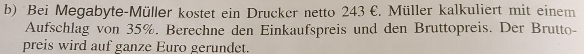 Bei Megabyte-Müller kostet ein Drucker netto 243 €. Müller kalkuliert mit einem 
Aufschlag von 35%. Berechne den Einkaufspreis und den Bruttopreis. Der Brutto- 
preis wird auf ganze Euro gerundet.