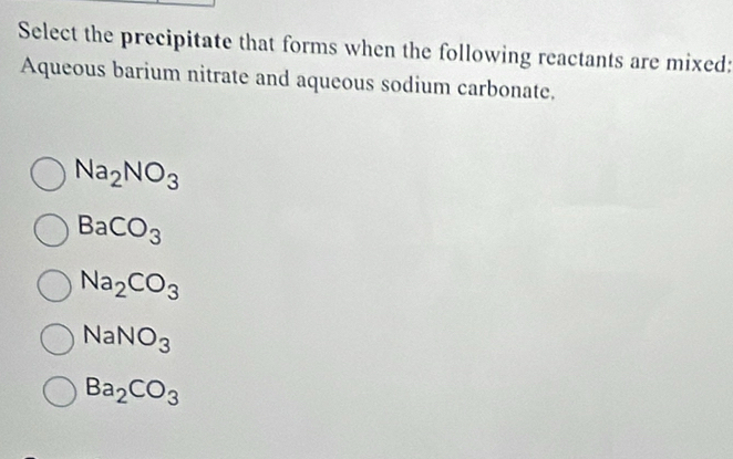 Select the precipitate that forms when the following reactants are mixed:
Aqueous barium nitrate and aqueous sodium carbonate.
Na_2NO_3
BaCO_3
Na_2CO_3
NaNO_3
Ba_2CO_3