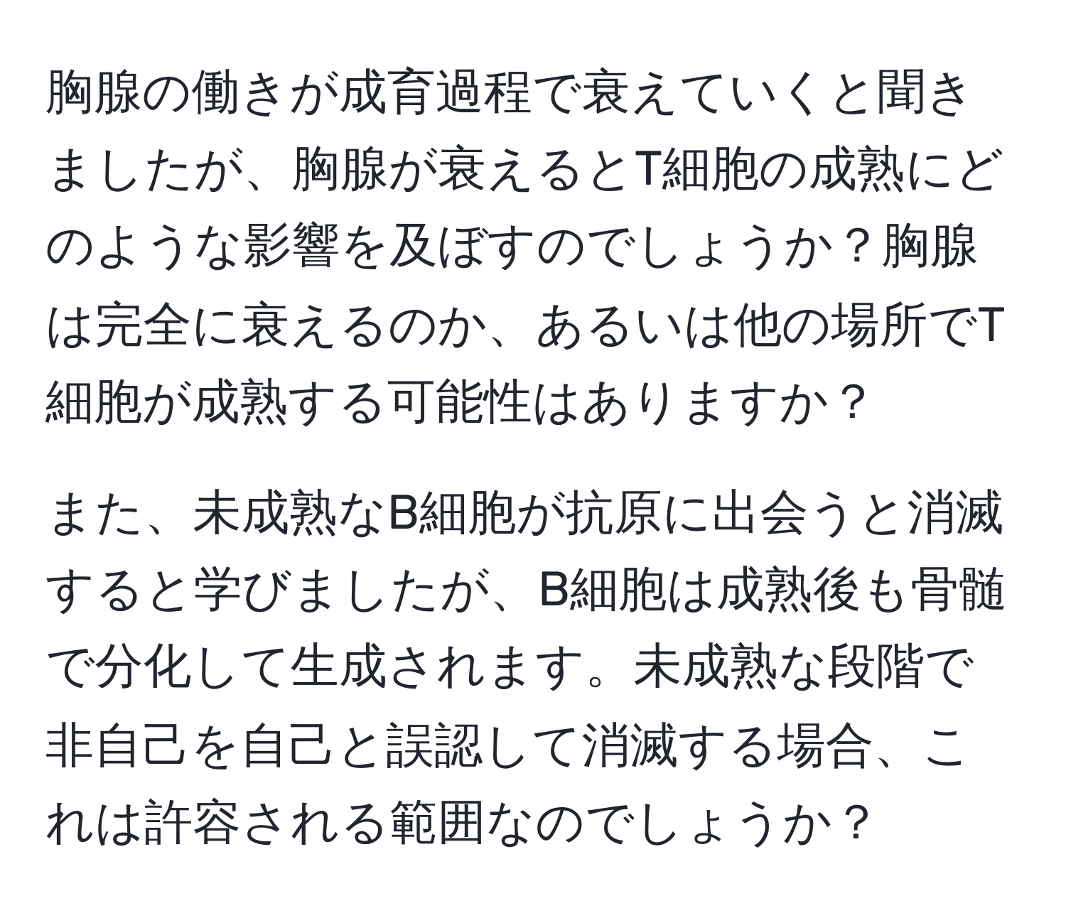 胸腺の働きが成育過程で衰えていくと聞きましたが、胸腺が衰えるとT細胞の成熟にどのような影響を及ぼすのでしょうか？胸腺は完全に衰えるのか、あるいは他の場所でT細胞が成熟する可能性はありますか？

また、未成熟なB細胞が抗原に出会うと消滅すると学びましたが、B細胞は成熟後も骨髄で分化して生成されます。未成熟な段階で非自己を自己と誤認して消滅する場合、これは許容される範囲なのでしょうか？