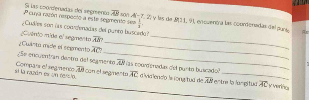 a 
Si las coordenadas del segmento overline AB son A(-7,2)
P cuya razón respecto a este segmento sea  1/3 . y las de B(11,9) , encuentra las coordenadas del punt Re 
¿Cuáles son las coordenadas del punto buscado? 
_ 
¿Cuánto mide el segmento overline AB 7_ 
_ 
¿Cuánto mide el segmento overline AC 7 
¿Se encuentran dentro del segmento overline AB las coordenadas del punto buscado? 
si la razón es un tercio. 
Compara el segmento overline AB con el segmento overline AC , dividiendo la longitud de overline AB entre la longitud overline AC y verifica