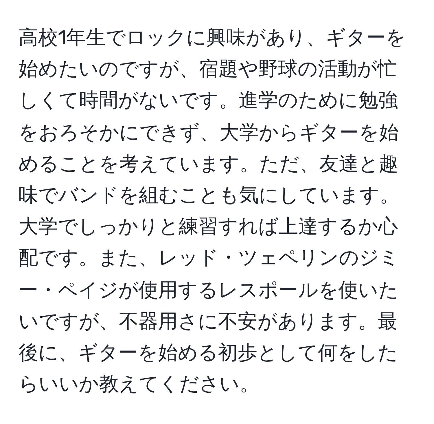 高校1年生でロックに興味があり、ギターを始めたいのですが、宿題や野球の活動が忙しくて時間がないです。進学のために勉強をおろそかにできず、大学からギターを始めることを考えています。ただ、友達と趣味でバンドを組むことも気にしています。大学でしっかりと練習すれば上達するか心配です。また、レッド・ツェペリンのジミー・ペイジが使用するレスポールを使いたいですが、不器用さに不安があります。最後に、ギターを始める初歩として何をしたらいいか教えてください。