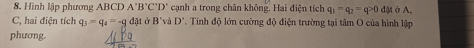 Hình lập phương ABCD A^,B^,C^,D^, cạnh a trong chân không. Hai điện tích q_1=q_2=q>0 đặt ở A, 
C, hai điện tích q_3=q_4=-q đặt ở B' và D^(^,). Tính độ lớn cường độ điện trường tại tâm O của hình lập 
phương.