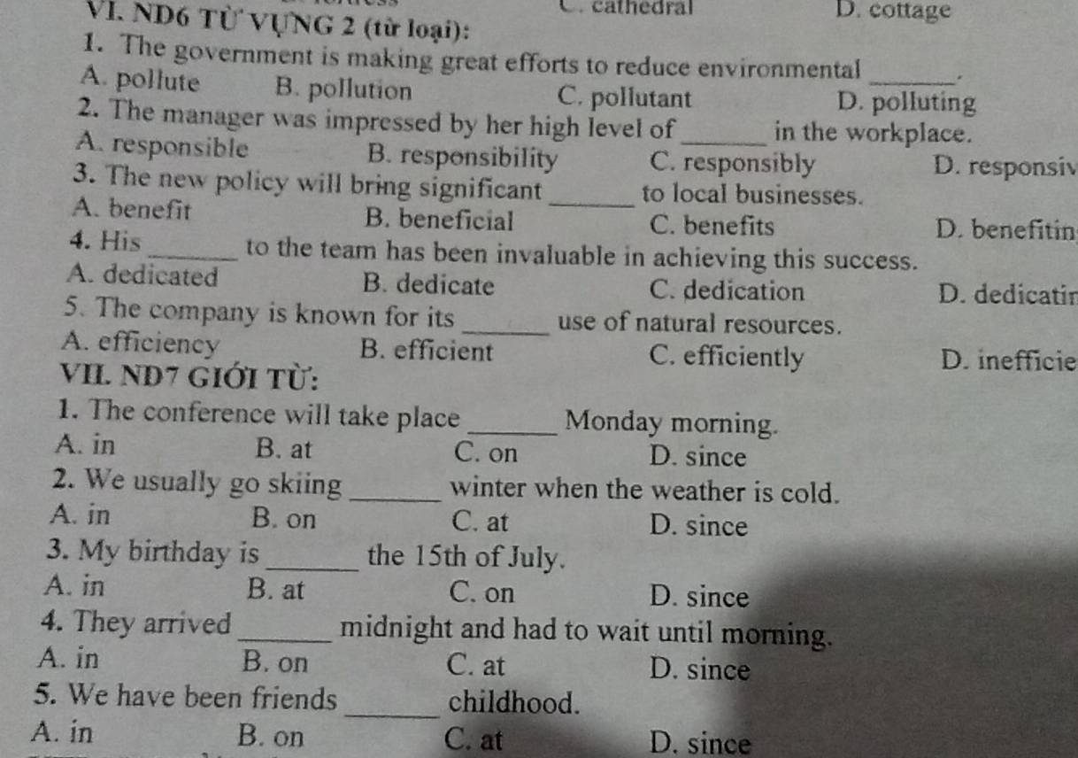 C. cathedral D. cottage
VI. ND6 Từ VựNG 2 (từ loại):
1. The government is making great efforts to reduce environmental .
A. pollute B. pollution C. pollutant D. polluting
2. The manager was impressed by her high level of in the workplace.
A. responsible B. responsibility C. responsibly D. responsiv
3. The new policy will bring significant_ to local businesses.
A. benefit B. beneficial C. benefits D. benefitin
4. His _to the team has been invaluable in achieving this success.
A. dedicated B. dedicate C. dedication D. dedicatin
5. The company is known for its _use of natural resources.
A. efficiency B. efficient C. efficiently D. inefficie
VII. ND7 Giới Từ:
1. The conference will take place _Monday morning.
A. in B. at C. on D. since
2. We usually go skiing _winter when the weather is cold.
A. in B. on C. at D. since
3. My birthday is _the 15th of July.
A. in B. at C. on D. since
4. They arrived _midnight and had to wait until morning.
A. in B. on C. at D. since
5. We have been friends _childhood.
A. in B. on C. at D. since