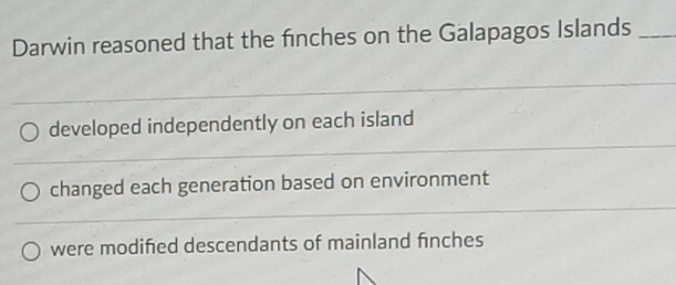 Darwin reasoned that the finches on the Galapagos Islands_ 
_ 
_ 
developed independently on each island 
__ 
_ 
changed each generation based on environment 
_ 
_ 
were modifed descendants of mainland finches