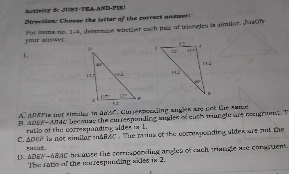 Activity 6: JUST-TEA-AND-PIE!
Direction: Choose the letter of the correct answer:
For items no. 1-4, determine whether each pair of triangles is similar. Justify
your answer.
1.

A. △ DEF is not similar to △ BAC. Corresponding angles are not the same.
B. △ DEFsim △ BAC because the corresponding angles of each triangle are congruent. T
ratio of the corresponding sides is 1.
C. △ DEF is not similar to △ BAC. The ratios of the corresponding sides are not the
same.
D. △ DEFsim △ BAC because the corresponding angles of each triangle are congruent.
The ratio of the corresponding sides is 2.