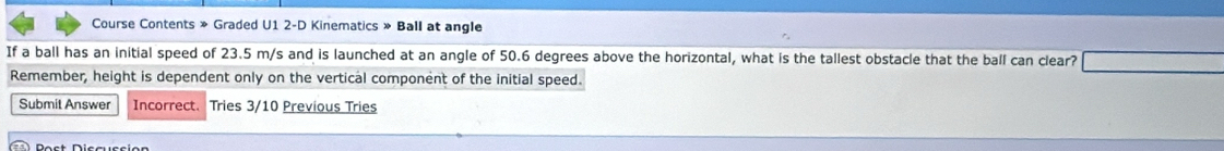 Course Contents » Graded U1 2-D Kinematics » Ball at angle 
If a ball has an initial speed of 23.5 m/s and is launched at an angle of 50.6 degrees above the horizontal, what is the tallest obstacle that the ball can clear? 
Remember, height is dependent only on the vertical component of the initial speed. 
Submit Answer Incorrect. Tries 3/10 Previous Tries