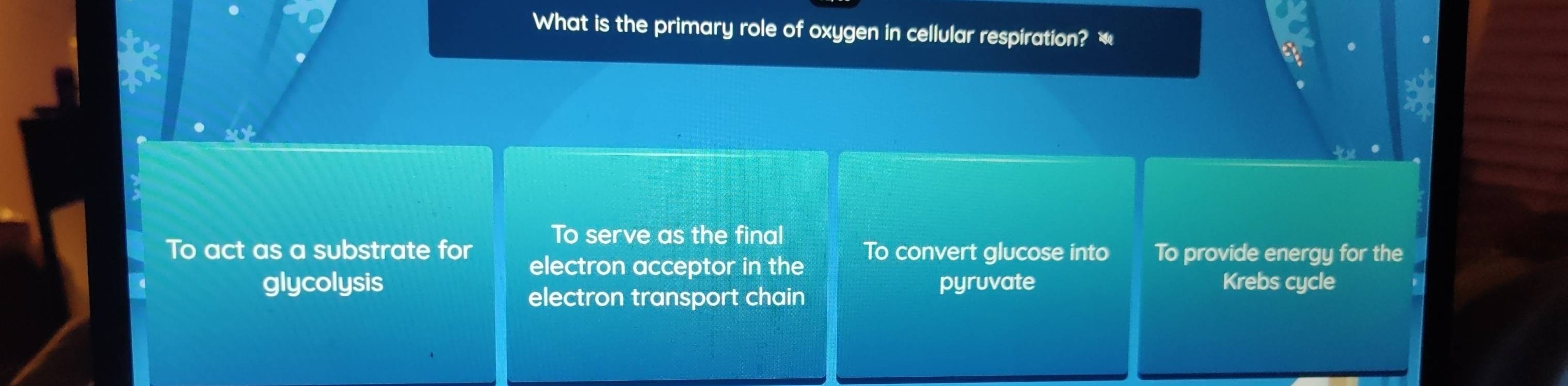 What is the primary role of oxygen in cellular respiration?
To serve as the final
To act as a substrate for To convert glucose into To provide energy for the
electron acceptor in the
glycolysis pyruvate Krebs cycle
electron transport chain