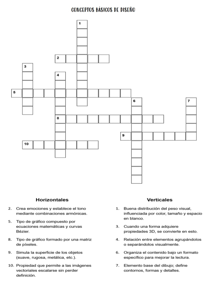 COnCEpTOs Básicos de Diseño 
Horizontales Verticales 
2. Crea emociones y establece el tono 1. Buena distribución del peso visual, 
mediante combinaciones armónicas. influenciada por color, tamaño y espacio 
en blanco. 
5. Tipo de gráfico compuesto por 
ecuaciones matemáticas y curvas 3. Cuando una forma adquiere 
Bézier. propiedades 3D, se convierte en esto. 
8. Tipo de gráfico formado por una matriz 4. Relación entre elementos agrupándolos 
de píxeles. o separándolos visualmente. 
9. Simula la superficie de los objetos 6. Organiza el contenido bajo un formato 
(suave, rugosa, metálica, etc.). específico para mejorar la lectura. 
10. Propiedad que permite a las imágenes 7. Elemento base del dibujo; define 
vectoriales escalarse sin perder contornos, formas y detalles. 
definición.