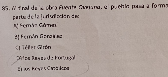 Al final de la obra Fuente Ovejuna, el pueblo pasa a forma
parte de la jurisdicción de:
A) Fernán Gómez
B) Fernán González
C) Téllez Girón
D) los Reyes de Portugal
E) los Reyes Católicos