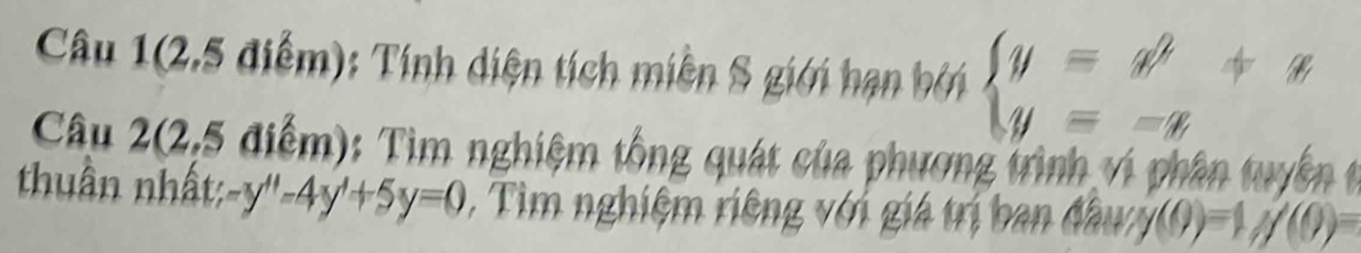 Câu 1(2,5 điểm): Tính diện tích miền S giới hạn bởi beginarrayl y=x^2+x y=-xendarray.
Câu 2(2,5 điểm): Tìm nghiệm tổng quát của phương trình vi phân tuyển 
thuần nhất: -y''-4y'+5y=0 , Tìm nghiệm riêng với giá trị ban đầuy y(9endpmatrix =1,y(0)=