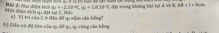 đt một điệh tích q3 ở vị tri nào để lực điện tát tựng lên điện 
Bài 2: Hai điện tích q_1=-2.10^(-6)C, q_2=1,8.10^(-7)C đặt trong không khí tại A và B, AB=l=8cm. 
Một điện tích q3 đặt tại C. Hỏi: 
a) Vị trí của C ở đầu đế q1 nằm cân bằng? 
b) Dấu và độ lớn của q3 để q1, q2 cũng cân bằng-