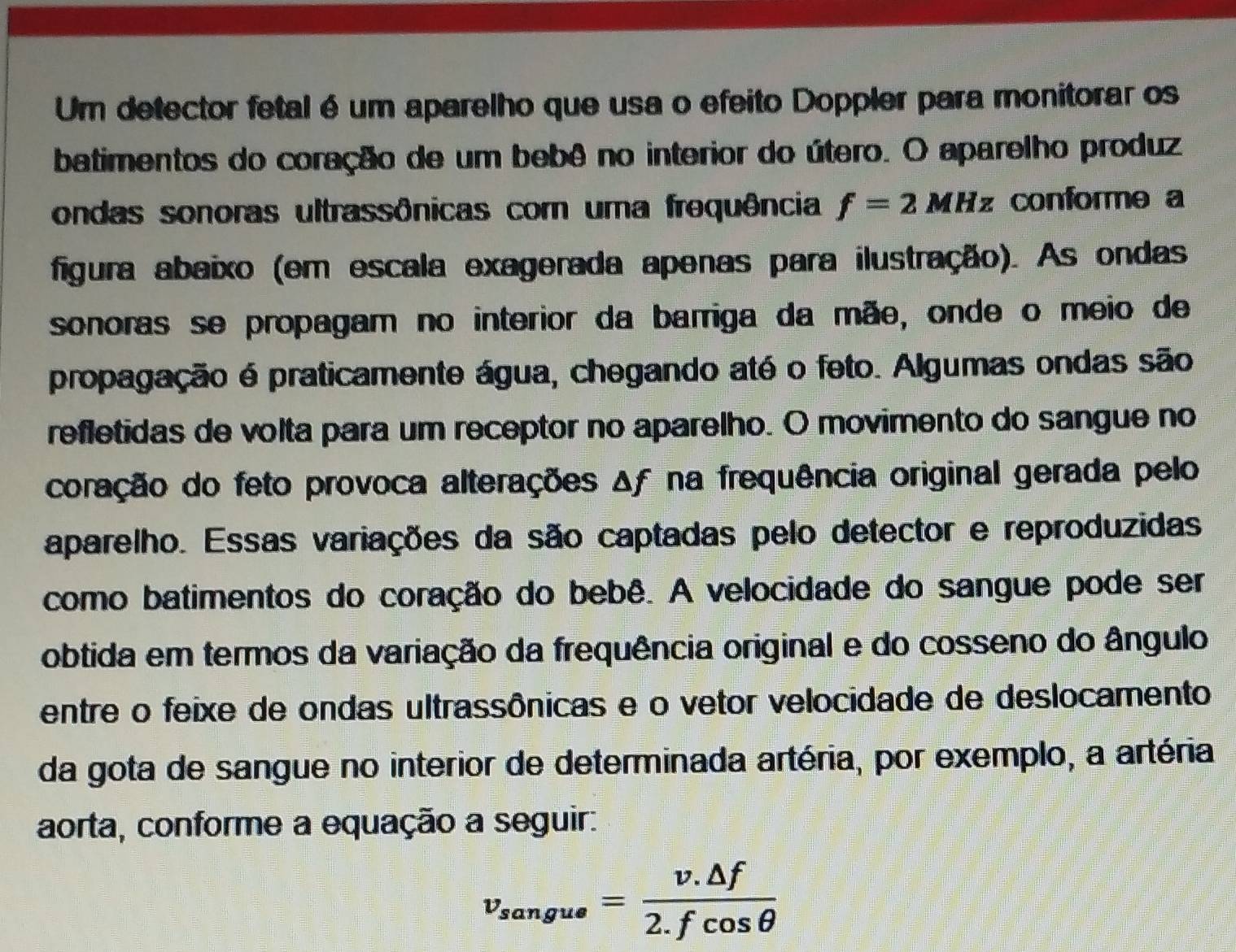 Um detector fetal é um aparelho que usa o efeito Doppler para monitorar os 
batimentos do coração de um bebê no interior do útero. O aparelho produz 
ondas sonoras ultrassônicas com uma frequência f=2MHz conforme a 
figura abaixo (em escala exagerada apenas para ilustração). As ondas 
sonoras se propagam no interior da barriga da mãe, onde o meio de 
propagação é praticamente água, chegando até o feto. Algumas ondas são 
refletidas de volta para um receptor no aparelho. O movimento do sangue no 
coração do feto provoca alterações Δf na frequência original gerada pelo 
aparelho. Essas variações da são captadas pelo detector e reproduzidas 
como batimentos do coração do bebê. A velocidade do sangue pode ser 
obtida em termos da variação da frequência original e do cosseno do ângulo 
entre o feixe de ondas ultrassônicas e o vetor velocidade de deslocamento 
da gota de sangue no interior de determinada artéria, por exemplo, a artéria 
aorta, conforme a equação a seguir:
v_sangue= (v.△ f)/2.fcos θ  