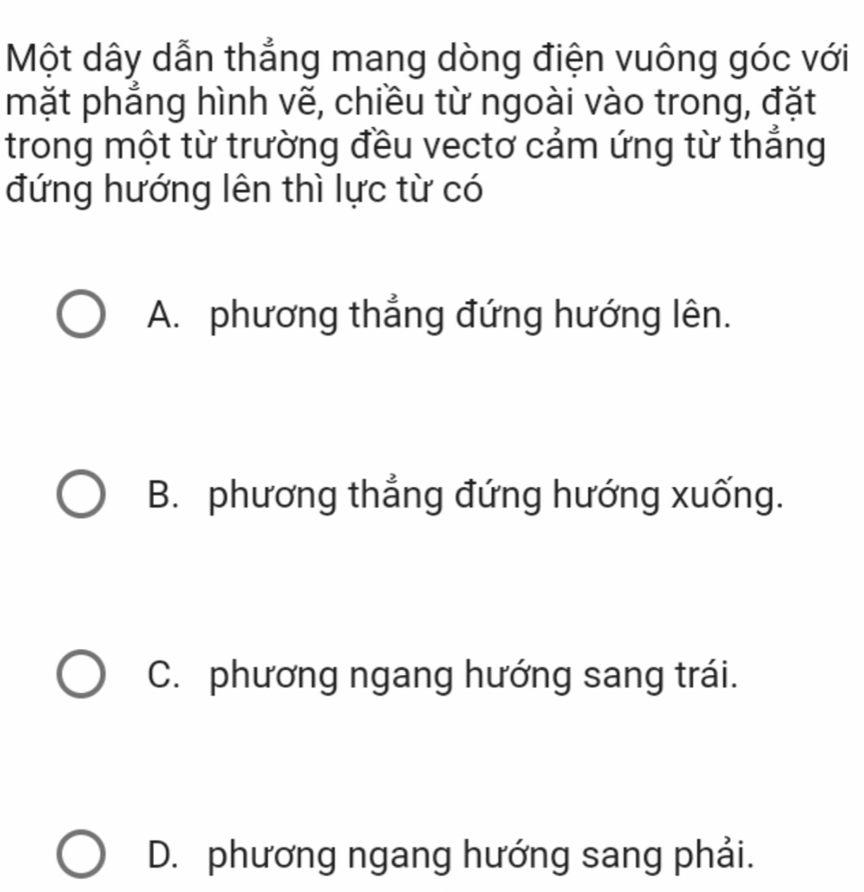 Một dây dẫn thẳng mang dòng điện vuông góc với
mặt phẳng hình vẽ, chiều từ ngoài vào trong, đặt
trong một từ trường đều vectơ cảm ứng từ thắng
đứng hướng lên thì lực từ có
A. phương thẳng đứng hướng lên.
B. phương thẳng đứng hướng xuống.
C. phương ngang hướng sang trái.
D. phương ngang hướng sang phải.