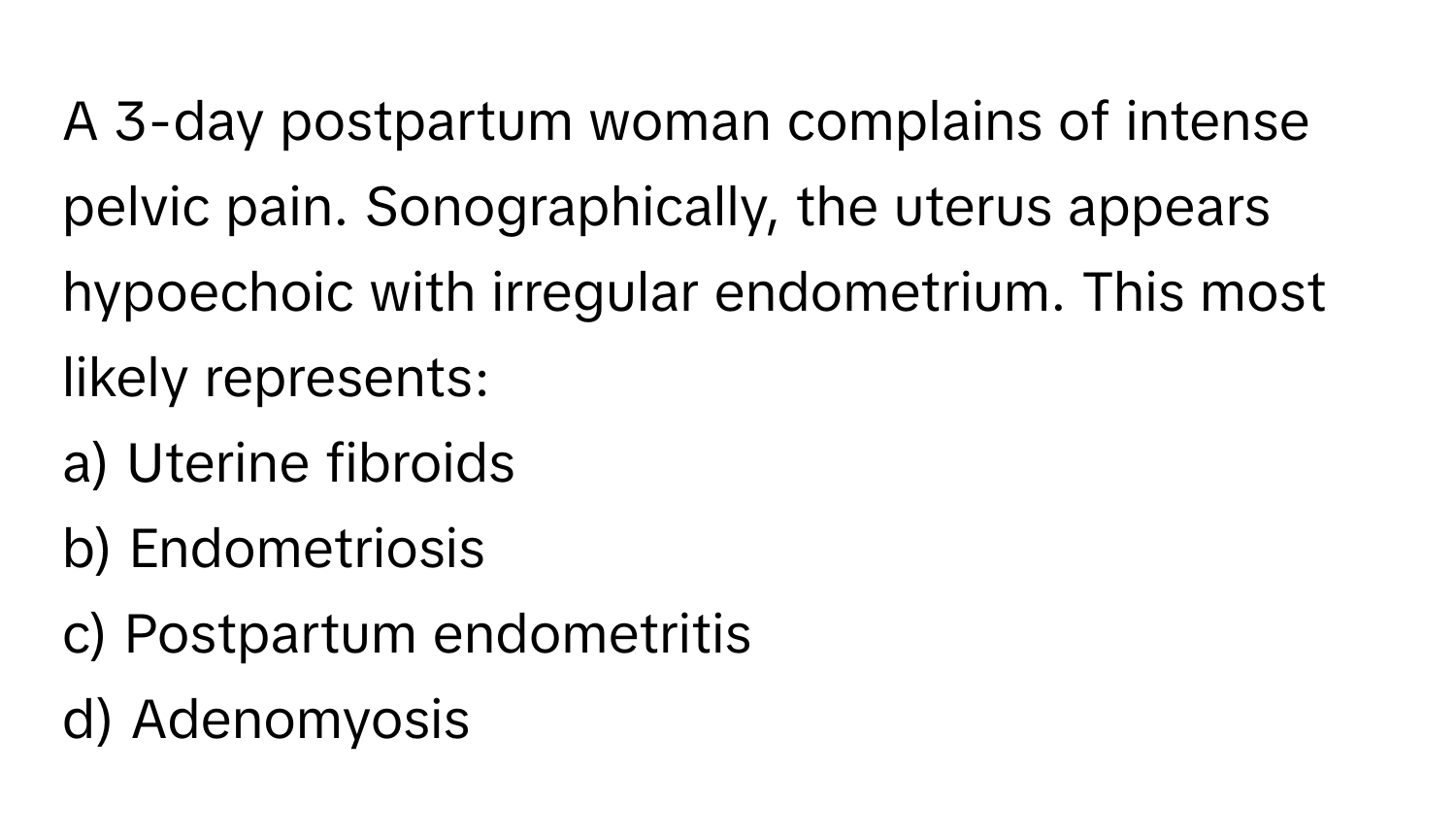 A 3-day postpartum woman complains of intense pelvic pain. Sonographically, the uterus appears hypoechoic with irregular endometrium. This most likely represents:

a) Uterine fibroids 
b) Endometriosis 
c) Postpartum endometritis 
d) Adenomyosis