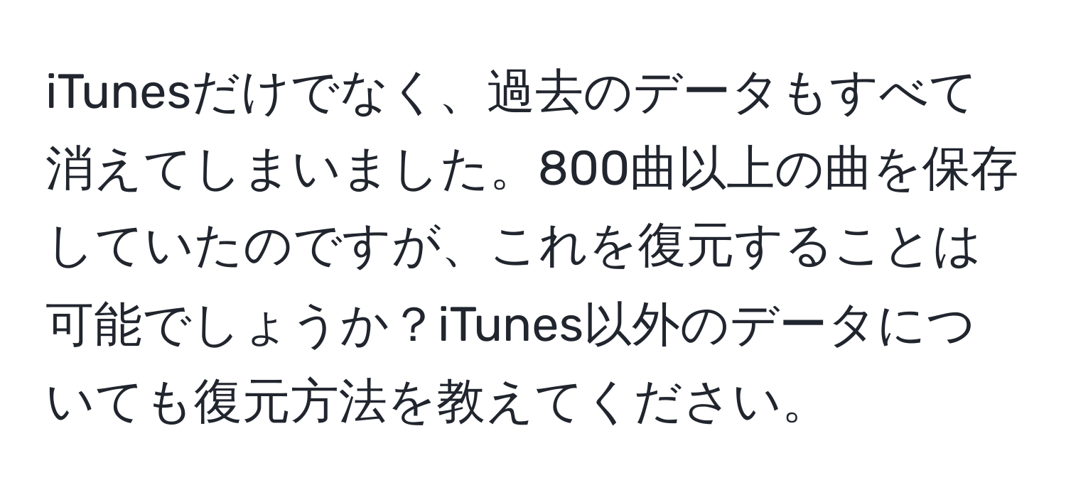 iTunesだけでなく、過去のデータもすべて消えてしまいました。800曲以上の曲を保存していたのですが、これを復元することは可能でしょうか？iTunes以外のデータについても復元方法を教えてください。