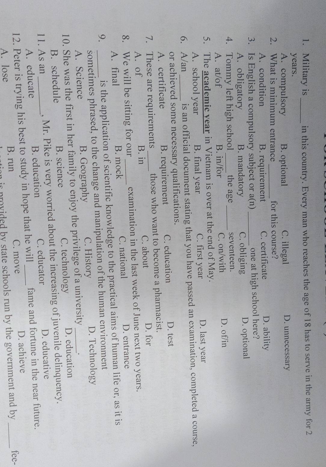 Military is_ in this country. Every man who reaches the age of 18 has to serve in the army for 2
years.
A. compulsory B. optional C. illegal D. unnecessary
2. What is minimum entrance _for this course?
A. condition B. requirement C. certificate
D. ability
3. Is English a compulsory subject or a(n) _one at high school here?
A. obligatory B. mandatory C. obliging D. optional
4. Tommy left high school _the age _seventeen.
A. at/of B. in/for C. on/with D. of/in
5. The academic year in Vietnam is over at the end of May.
A. school year B. final year C. first year D. last year
6. A/an _is an official document stating that you have passed an examination, completed a course,
or achieved some necessary qualifications.
A. certificate B. requirement C. education
D. test
7. These are requirements_ those who want to become a pharmacist.
A. of B. in C. about D. for
8. We will be sitting for our_ examination in the last week of June next two years.
A. final B. mock C. national D. entrance
9. _is the application of scientific knowledge to the practical aims of human life or, as it is
sometimes phrased, to the change and manipulation of the human environment
A. Science B. Geography C. History
D. Technology
10. She was the first in her family to enjoy the privilege of a university _.
B. schedule B. science C. technology D. education
11. As an _, Mr. Pike is very worried about the increasing of juvenile delinquency.
C. educator
A. educate B. education D. educative
12. Peter is trying his best to study in hope that he will _fame and fortune in the near future.
A. lose
B. run C. move D. achieve
is provided by state schools run by the government and by. _fee-