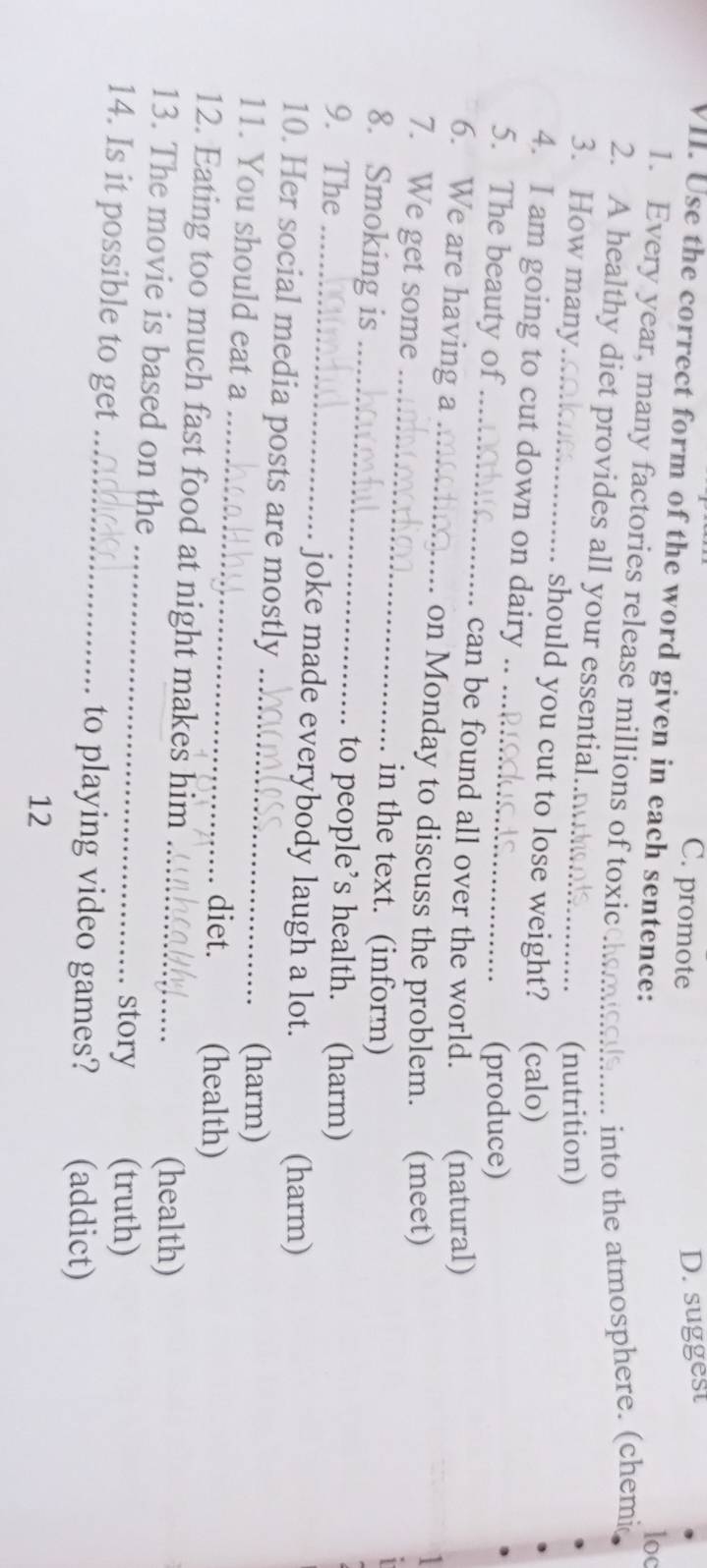 C. promote
D. suggest
VII. Use the correct form of the word given in each sentence:
loc
1. Every year, many factories release millions of toxicchomool..... into the atmosphere. (chemic
2. A healthy diet provides all your essential.._
(nutrition)
3. How many_ should you cut to lose weight? (calo)
4. I am going to cut down on dairy .
(produce)
5. The beauty of_ can be found all over the world. (natural)
6. We are having a_
on Monday to discuss the problem. (meet)
7. We get some_ in the text. (inform)
8. Smoking is_
to people’s health. (harm)
9. The _joke made everybody laugh a lot.
(harm)
10. Her social media posts are mostly_
_
11. You should eat a
(harm)
diet. (health)
12. Eating too much fast food at night makes him_
_
13. The movie is based on the
(health)
story (truth)
14. Is it possible to get _to playing video games? (addict)
12