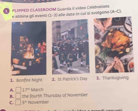 FLIPPED CLASSROOM Guarda il video Celebrations 
1-3) alle date in cui si svolgono (A-C)
1. Bonfire Night 2. St Patrick's Day 3. Thanksgiving 
A. □ 17^(th) March 
B. □ the fourth Thursday of November 
C. □ 5^(th) November