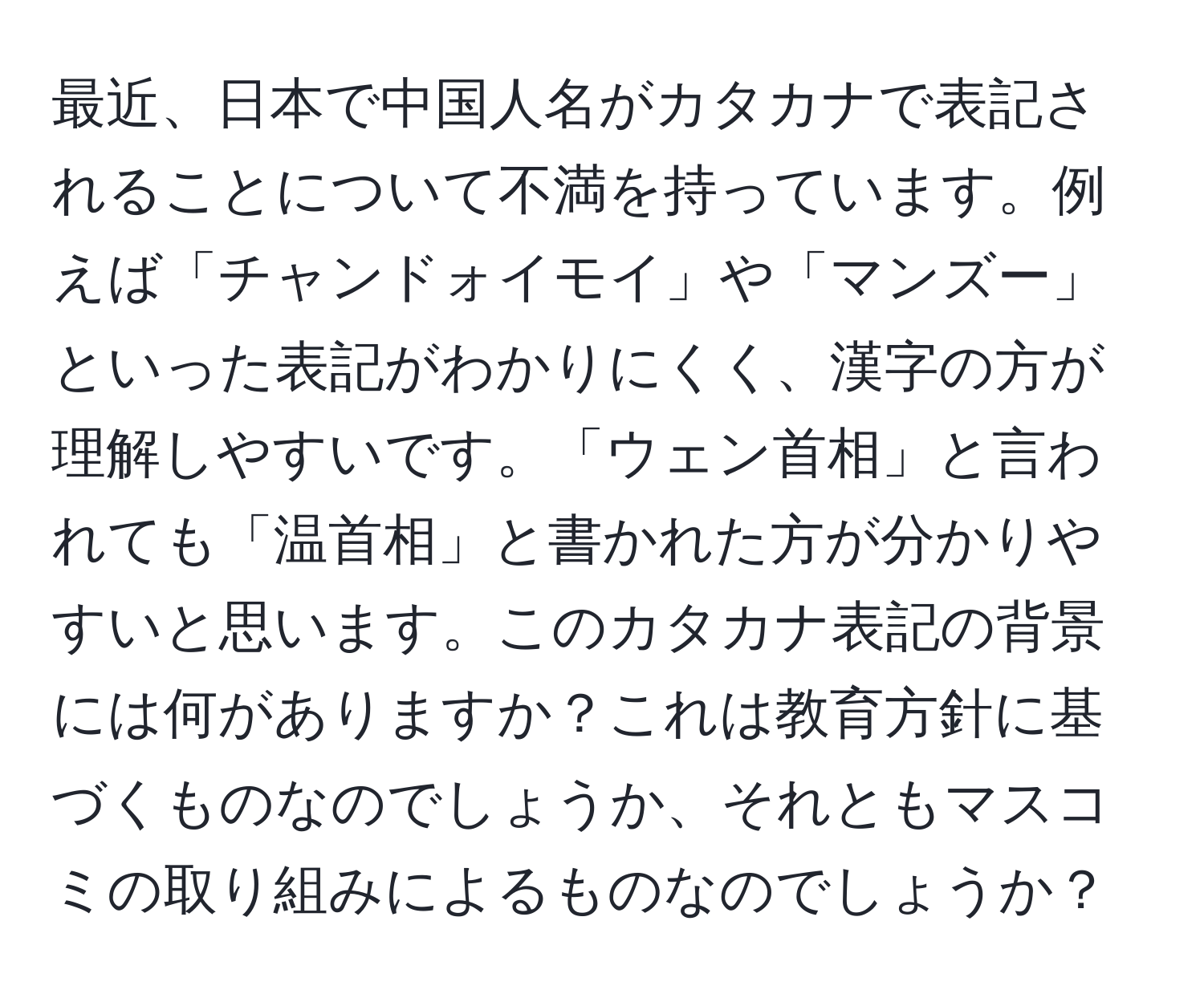 最近、日本で中国人名がカタカナで表記されることについて不満を持っています。例えば「チャンドォイモイ」や「マンズー」といった表記がわかりにくく、漢字の方が理解しやすいです。「ウェン首相」と言われても「温首相」と書かれた方が分かりやすいと思います。このカタカナ表記の背景には何がありますか？これは教育方針に基づくものなのでしょうか、それともマスコミの取り組みによるものなのでしょうか？