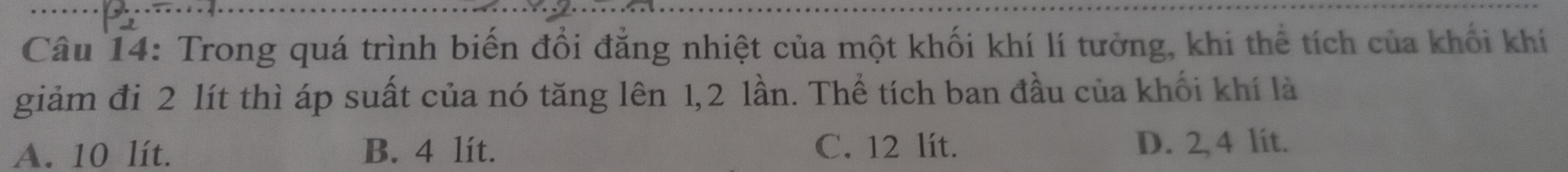 Trong quá trình biến đổi đẳng nhiệt của một khối khí lí tưởng, khi thể tích của khối khi
giảm đi 2 lít thì áp suất của nó tăng lên 1, 2 lần. Thể tích ban đầu của khối khí là
A. 10 lít. B. 4 lít. C. 12 lít. D. 2, 4 lit.