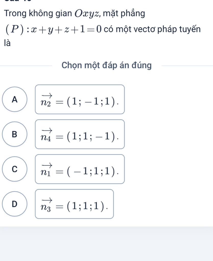 Trong không gian Oxyz, mặt phẳng
(P) :x+y+z+1=0 có một vectơ pháp tuyến
là
Chọn một đáp án đúng
A vector n_2=(1;-1;1).
B vector n_4=(1;1;-1).
C vector n_1=(-1;1;1).
D vector n_3=(1;1;1).