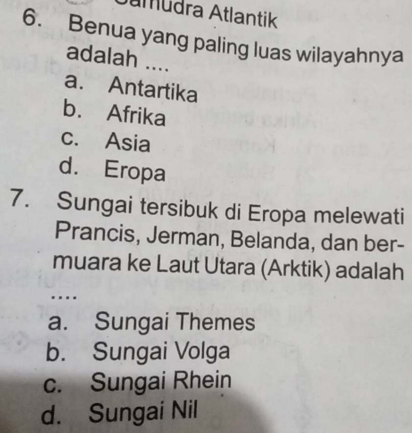 umudra Atlantik
6. Benua yang paling luas wilayahnya
adalah ....
a. Antartika
b. Afrika
c. Asia
d. Eropa
7. Sungai tersibuk di Eropa melewati
Prancis, Jerman, Belanda, dan ber-
muara ke Laut Utara (Arktik) adalah
.
a. Sungai Themes
b. Sungai Volga
c. Sungai Rhein
d. Sungai Nil