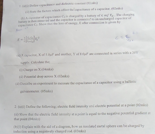 Define capacitance and dielectric constant (02mks) 
(ii) State the factors which affect the capacitance of a capacitor. (02mks) 
(b) A capacitor of capacitance C_1 is charged by a battery o f∈ mfV_0. The charging 
battery is then removed and the capacitor is connected to an uncharged capacitor of 
capacitance C_2. Show that the loss of energy, E after connection is given by
E= 1/2 [frac C_1C_2C_1+C_2]V_0^2
(c) A capacitor, X of 5.0µF and another, Y of 8.0µF are connected in series with a 20V
_ 
_ 
supply. Calculate the; 
(i) Charge on X (04mks) 
(ii) Potential drop across X (02mks) 
(d) Describe an experiment to measure the capacitance of a capacitor using a ballistic 
galvanometer. (05mks) 
2. (a)(i) Define the following; electric field intensity and electric potential at a point (02mks) 
(ii) Show that the electric field intensity at a point is equal to the negative potential gradient at 
that point (04mks) 
(b)(i) Explain with the aid of a diagram, how an insulated metal sphere can be charged by 
induction using a negatively charged rod. (03mks)