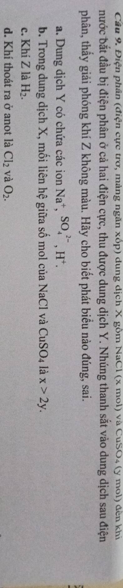 Điện phân (điện cực trơ, mảng ngăn xốp) dung dịch X gồm NaCl (x mol) và CuSO₄ (y mol) đến khi
nước bắt đầu bị điện phân ở cả hai điện cực, thu được dung dịch Y. Nhúng thanh sắt vào dung dịch sau điện
phân, thấy giải phóng khí Z không màu. Hãy cho biết phát biểu nào đúng, sai.
a. Dung dịch Y có chứa các ion Na^+, SO_4^((2-), H^+).
b. Trong dung dịch X, mối liên hệ giữa số mol của NaCl và CuSO_4 là x>2y.
c. Khí Z là H_2.
d. Khí thoát ra ở anot là Cl_2 và O_2.