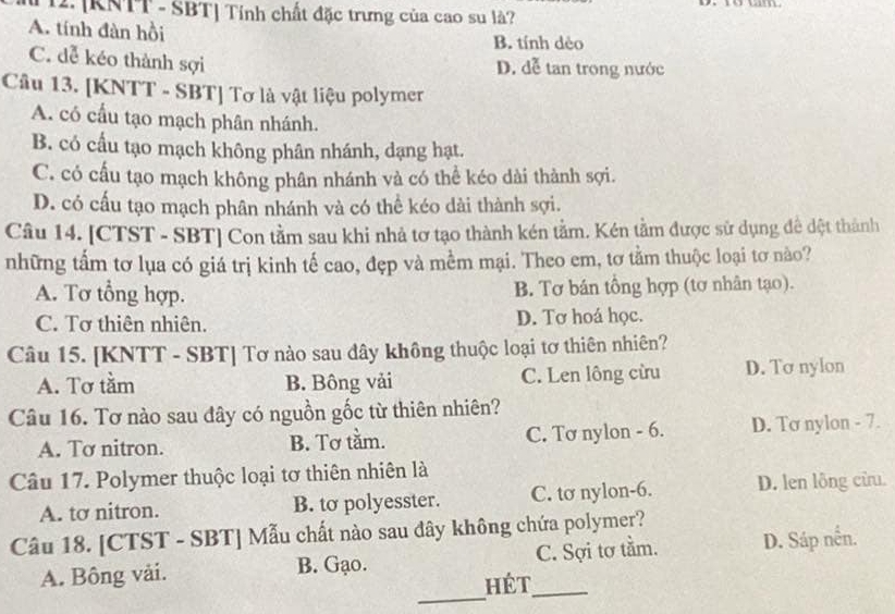 T12. [KNTT - SBT] Tính chất đặc trưng của cao su là?
A. tính đàn hồi B. tính dèo
C. dễ kéo thành sợi
D. dễ tan trong nước
Câu 13. [KNTT - SBT] Tơ là vật liệu polymer
A. có cầu tạo mạch phân nhánh.
B. có cầu tạo mạch không phân nhánh, dạng hạt.
C. có cấu tạo mạch không phân nhánh và có thể kéo dài thành sợi.
D. có cấu tạo mạch phân nhánh và có thể kéo dài thành sợi.
Câu 14. [CTST - SBT] Con tằm sau khi nhả tơ tạo thành kén tằm. Kén tầm được sử dụng đề dệt thành
những tấm tơ lụa có giá trị kinh tế cao, đẹp và mềm mại. Theo em, tơ tằm thuộc loại tơ nào?
A. Tơ tổng hợp. B. Tơ bán tổng hợp (tơ nhân tạo).
C. Tơ thiên nhiên. D. Tơ hoá học.
Câu 15. [KNTT - SBT] Tơ nào sau dây không thuộc loại tơ thiên nhiên?
A. Tơ tằm B. Bông vải C. Len lông cừu D. Tơ nylon
Câu 16. Tơ nào sau đây có nguồn gốc từ thiên nhiên?
A. Tơ nitron. B. Tơ tằm. C. Tơ nylon - 6. D. Tơ nylon - 7.
Câu 17. Polymer thuộc loại tơ thiên nhiên là
A. tơ nitron. B. to polyesster. C. tơ nylon-6. D. len lông cừu.
Câu 18. [CTST - SBT] Mẫu chất nào sau đây không chứa polymer?
_
A. Bông vài. B. Gạo. C. Sợi tơ tầm. D. Sáp nền.
Hét_