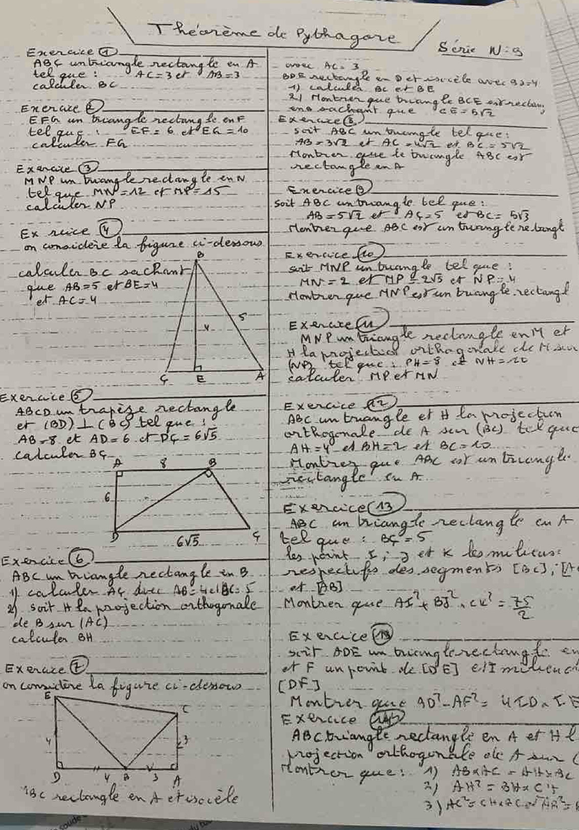 Thecreme do Pythagave Soie
Exencvcea
ABc unbicangle nectang te en A
tel gue: BoE nectangle an Der srcele avec
calciuler Bc 1) calould BC er BE
2i Hontrenque trrangle BCE onnecta
EneraseD
ono sachent que
EFG am brcangle rectang te onF ExenuceGs
tel gus scit ABc untranale tel gre:
colculer FG er  yr B
ExencileO Sectangle x he tuangle ABc or
MwP wm Errangle rectangle enw
Eelate Mp er
Enercicel
soit 4Bc untrangle bel ge:
ed-BC=5sqrt(3)
Ex nuice
Henher give ac oar in truang tene langt
on comsideie ta figure ci-derow
Exercice flo
calculen Bc sackanksait riNe un buang te teloue!
er uP 2sqrt(5) eA
gue er
etHowtver gue ANP erun buaing le, rectangd
ExeraceCu
MNPmbriangle rectangle eniy er
H lamojecticl vithogor akl dhe bt ao
we telgue:
calculer nPer nw
Exercies
4BcD un trapise nectangle Exercice a2
er ABc untuangle et t ta mojection
Bo tel gue!
AB-8 et ∴ ∠ FD'F=6sqrt(5) oithogmnale de A sem (BC ) tek que
eA
calculer Bf
Homtier que Aac cor an licanger.
zectangle n A
Exercce(13
ABC am briangle reclangte cn A
telque: BC=5
Yes peint
Exencice(6) et k temilicuss
ABc m triangle nectangle in B nespectifis des segments [BC],· [A
1 calcler At diec AB=4∠ BC=5 0f AB]
21 soit H ea mrojection orthogonale Montien gue Al^2+Br^2+Cu^(2+)= 75/2 
ee B Su (AC)
caliuter BH Execice
xir AOE wa bingterechangt e
Exenciee or F unrcvit de [D'E] eit molence
on comctene la figure ciclessow CDF J
Montion que 9D^7-AF^2=4ID* I.E
Exercice
ABcbviangte rectangle en A er Hl
projection othogonale ole A ar
rontior gue: A) AB* AC=AH* BC
AH^2=3H* CH
18c nectangle enA etosocele
3) AC^2=CH* AC· sqrt(A)AR