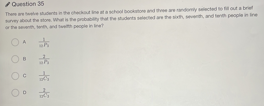 There are twelve students in the checkout line at a school bookstore and three are randomly selected to fill out a brief
survey about the store. What is the probability that the students selected are the sixth, seventh, and tenth people in line
or the seventh, tenth, and twelfth people in line?
A frac 1_12P_3
B frac 2_12P_3
C frac 112C_3
D frac 212C_3