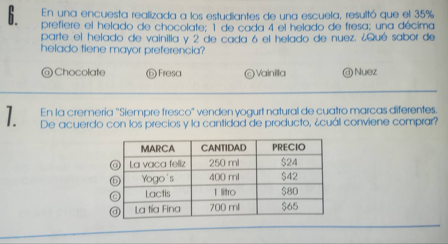 En una encuesta realizada a los estudiantes de una escuela, resultó que el 35%
prefiere el helado de chocolate; 1 de cada 4 el helado de fresa; una décima
parte el helado de vainilla y 2 de cada 6 el helado de nuez. ¿Qué sabor de
helado tiene mayor preferencia?
@ Chocolate ⓑ Fresa © Vainilla @ Nuez
1 En la cremería “Siempre fresco” venden yogurt natural de cuatro marcas diferentes.
De acuerdo con los precios y la cantidad de producto, ¿cuál conviene comprar?