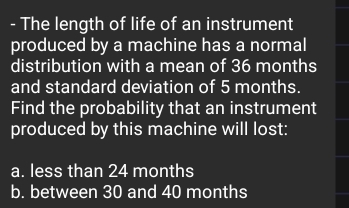 The length of life of an instrument 
produced by a machine has a normal 
distribution with a mean of 36 months
and standard deviation of 5 months. 
Find the probability that an instrument 
produced by this machine will lost: 
a. less than 24 months
b. between 30 and 40 months