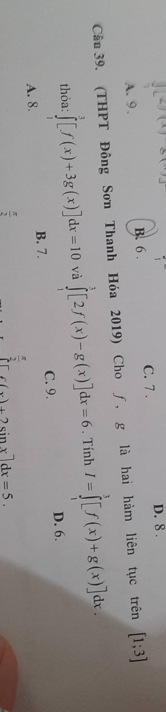 D. 8.
C. 7.
B. 6.
A. 9 .
Câu 39. (THPT Đông Sơn Thanh Hóa 2019) Cho ƒ, g là hai hàm liên tục trên [1;3]
thỏa: ∈tlimits _1^(3[f(x)+3g(x)]dx=10 và ∈tlimits _0^3[2f(x)-g(x)]dx=6. Tính I=∈tlimits _1^3[f(x)+g(x)]dx.
D. 6.
C. 9.
B. 7.
A. 8.
frac π)2
 π /2 
[6(x)+2sin x]dx=5.