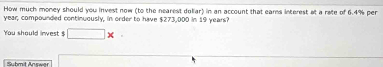 How much money should you invest now (to the nearest dollar) in an account that earns interest at a rate of 6.4% per
year, compounded continuously, in order to have $273,000 in 19 years? 
You should invest $
Submit Answer