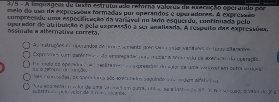 3/5 - A linguagem de texto estruturado retorna valores de execução operando por 
meio do uso de expressões formadas por operandos e operadores. A expressão 
compreende uma especificação da variável no lado esquerdo, continuada pelo 
operador de atribuição e pela expressão a ser analisada. A respeito das expressões, 
assinale a alternativa correta. 
As instruções de operandos de processamento precisam conter variáveis de tipos diferentes. 
Expressões com parênteses são empregadas para mudar a sequência de execução da operação. 
Por meio do operador “:=”, realizam-se as expressões do valor de uma variável em outra variável 
ou o retorno de função. 
Nas expressões, os operadores são executados seguindo uma ordem alfabética. 
Para expressar o valor de uma variável em outra, utiliza-se a instrução X^*=Y. . Nesse caso, o valor de X é 
substituído pelo valor de X mais recente.