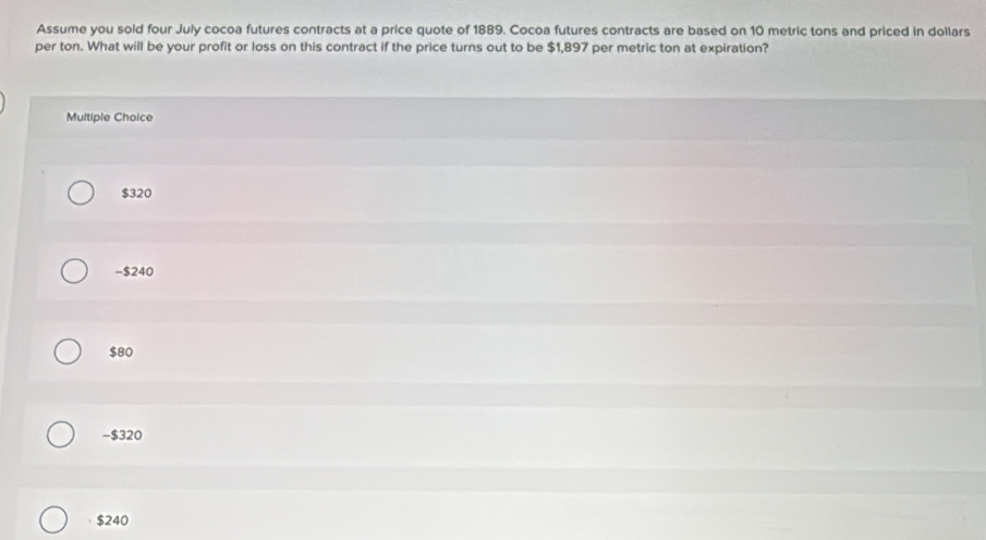 Assume you sold four July cocoa futures contracts at a price quote of 1889. Cocoa futures contracts are based on 10 metric tons and priced in dollars
per ton. What will be your profit or loss on this contract if the price turns out to be $1,897 per metric ton at expiration?
Multiple Choice
$320
- $240
$80
-$320
$240