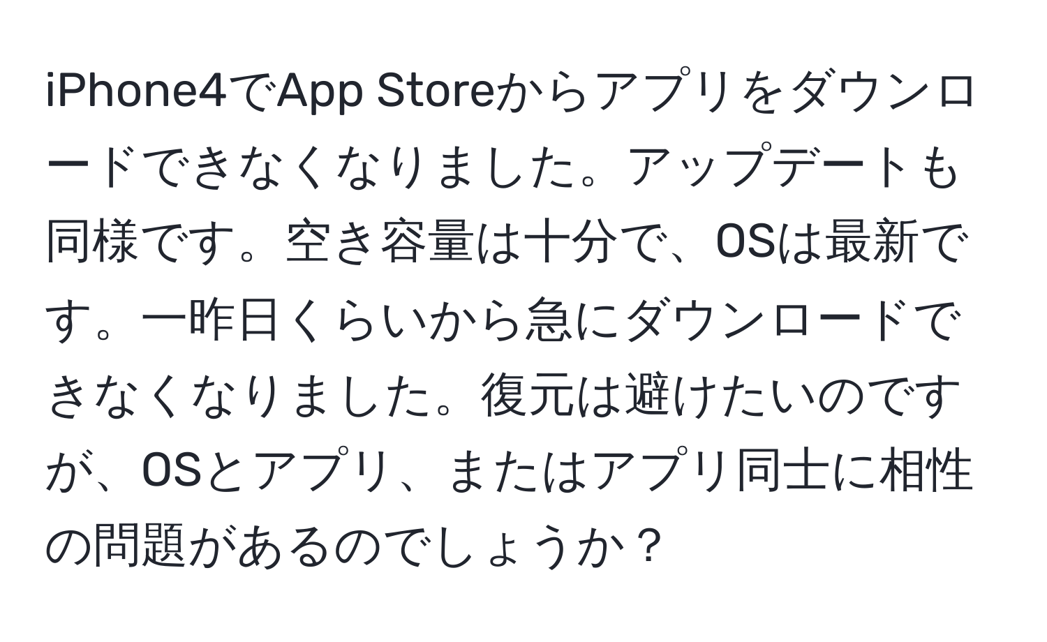 iPhone4でApp Storeからアプリをダウンロードできなくなりました。アップデートも同様です。空き容量は十分で、OSは最新です。一昨日くらいから急にダウンロードできなくなりました。復元は避けたいのですが、OSとアプリ、またはアプリ同士に相性の問題があるのでしょうか？