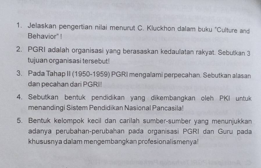 Jelaskan pengertian nilai menurut C. Kluckhon dalam buku "Culture and 
Behavior" ! 
2. PGRI adalah organisasi yang berasaskan kedaulatan rakyat. Sebutkan 3
tujuan organisasi tersebut! 
3. Pada Tahap II (1950-1959) PGRI mengalami perpecahan. Sebutkan alasan 
dan pecahan dari PGRI! 
4. Sebutkan bentuk pendidikan yang dikembangkan oleh PKI untuk 
menandingi Sistem Pendidikan Nasional Pancasila! 
5. Bentuk kelompok kecil dan carilah sumber-sumber yang menunjukkan 
adanya perubahan-perubahan pada organisasi PGRI dan Guru pada 
khususnya dalam mengembangkan profesionalismenya!