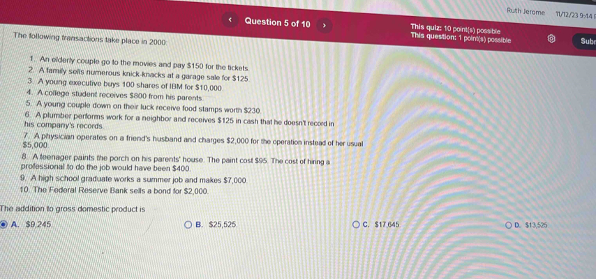 Ruth Jerome 11/12/23 9:44
Question 5 of 10 > This quiz: 10 point(s) possible Sub
This question: 1 point(s) possible
The following transactions take place in 2000
1. An elderly couple go to the movies and pay $150 for the tickets
2. A family sells numerous knick-knacks at a garage sale for $125
3. A young executive buys 100 shares of IBM for $10,000
4. A college student receives $800 from his parents
5. A young couple down on their luck receive food stamps worth $230
6. A plumber performs work for a neighbor and receives $125 in cash that he doesn't record in
his company's records.
7. A physician operates on a friend's husband and charges $2,000 for the operation instead of her usual
$5,000
8. A teenager paints the porch on his parents' house. The paint cost $95. The cost of hiring a
professional to do the job would have been $400.
9. A high school graduate works a summer job and makes $7,000
10 The Federal Reserve Bank sells a bond for $2,000.
The addition to gross domestic product is
A. $9,245 B. $25,525 C. $17,645. D. $13,525