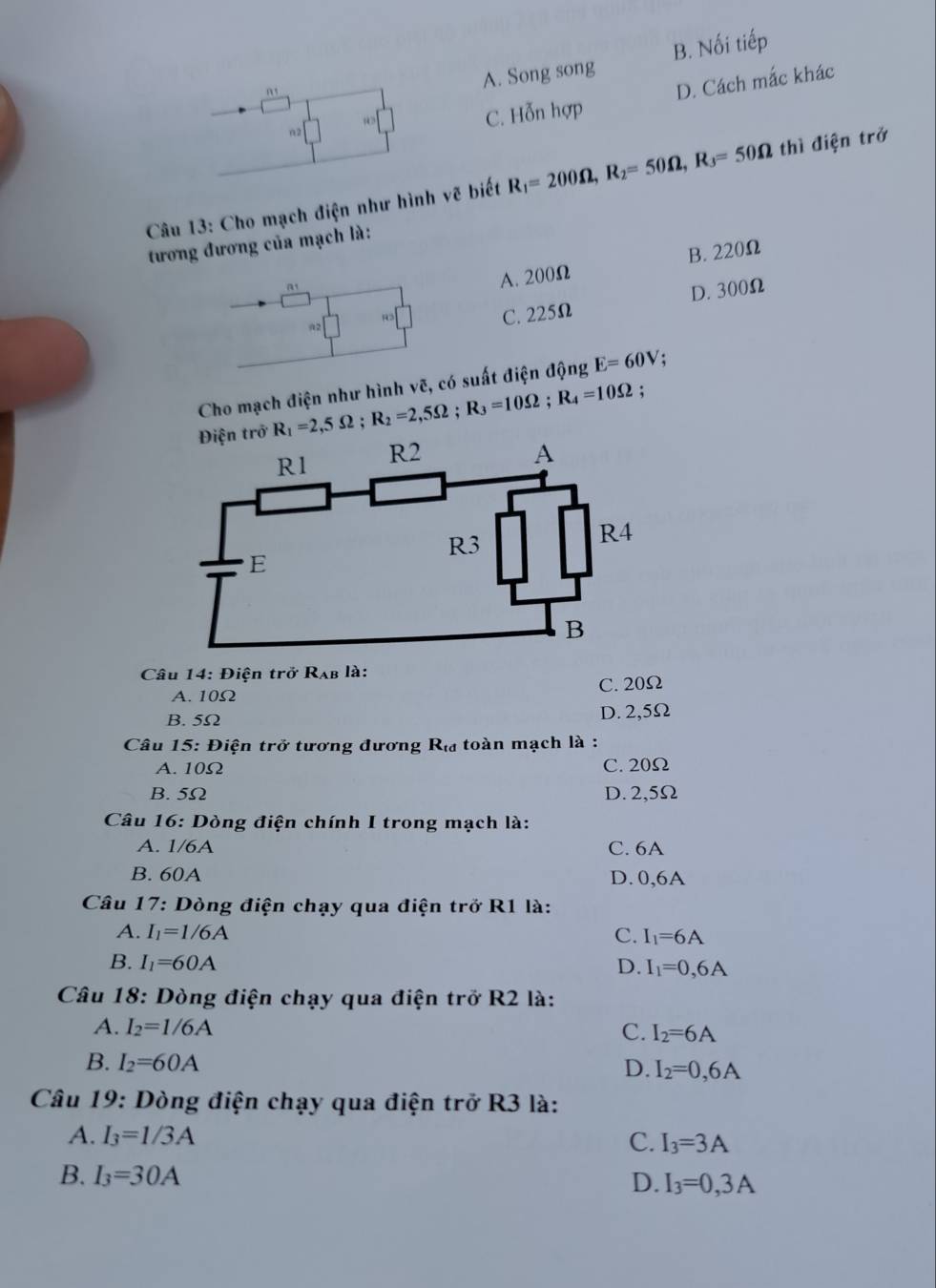 A. Song song B. Nối tiếp
D. Cách mắc khác
n2
w=□ C. Hỗn hợp
Câu 13: Cho mạch điện như hình vẽ biết R_1=200Omega , R_2=50Omega , R_3=50Omega thì điện trở
tương đương của mạch là:
at
A. 200Ω B. 220Ω
D. 300Ω
R C. 225Ω
Cho mạch điện như hình vẽ, có suất điện động E=60V :
Điện trở R_1=2,5Omega; R_2=2,5Omega; R_3=10Omega; R_4=10Omega;
Câu 14: Điện trở Rạb là:
A. 10Ω C. 20Ω
B. 5Ω D. 2,5Ω
Câu 15: Điện trở tương đương R_td toàn mạch là :
A. 10Ω C. 20Ω
B. 5Ω D. 2,5Ω
Câu 16: Dòng điện chính I trong mạch là:
A. 1/6A C. 6A
B. 60A D. 0,6A
Câu 17 : Dòng điện chạy qua điện trở R1 là:
A. I_1=1/6A C. I_1=6A
B. I_1=60A D. I_1=0,6A
Câu 18: Dòng điện chạy qua điện trở R2 là:
A. I_2=1/6A C. I_2=6A
B. I_2=60A
D. I_2=0,6A
Câu 19: Dòng điện chạy qua điện trở R3 là:
A. I_3=1/3A C. I_3=3A
B. I_3=30A
D. I_3=0,3A