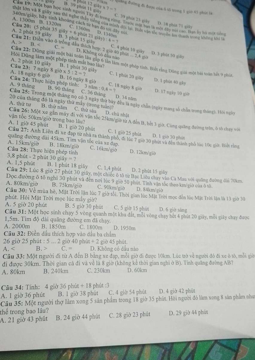 B phút 12 gi
#Quảng đường đi được của ô tổ trong 1 giờ 45 phút là:
B. 39 phút 11 giãy y* 7=? C. 39 phút 23 giây D. 38 phút 71 giây
Câu 9:M ột bạn học sinh người Tây đi trong rừng. Trước mặt bạn là một đây núi cao. Bạn ấy hú một tiên
A. 1300m B. 1320m
thật lớn và 8 giây sau thì nghe thấy tiếng của mình dội lại. Biết vận tốc truyền âm thanh trong không khí là
340m/giãy, hãy tính khoảng cách từ bạn đó tới dãy núi D. 1340m
C. 1360m
Câu 20: (5 phút 3 35giay+6 hút
A. 2 phút 59 giây B. 3 phút 15 giảy 21giay):4=? C. 4 phút 10 giây D. 3 phút 50 giây
A. > B. C. =
Câu 21: Điễn vào ô trống dấu thích hợp: 2 giờ 40 phút ... 2,4 giờ
D. Không có dấu nào
Hỏi Dũng làm một phép tính mất bao lầu?
Câu 22: Dũng giải một bài toán lâu gắp 6 lần làm một phép tính. Biết rằng Dũng giải một bài toán hết 9 phút
A. 2 phút 10 giãy B. 1 phút 30 giây C. 1 phút 20 giây
A. 18 ngày 6 giờ gipartial * 5:2=?
Câu 23: 7 ngày 8 g D. 1 phút 40 gây
B. 16 ngày 8 giờ C. 18 ngày 8 giờ
Câu 24: Thực hiện phép tính: 3 noverline am:0,4=? D. 17 ngày 10 giờ
A. 9 tháng B. 90 tháng C. 36 tháng D. 34 năm
20 của tháng đó là ngày thứ mấy (trong tuần)?
Câu 25: Trong một tháng nọ có 3 ngày thứ bảy đều là ngày chẵn (ngày mang số chẵn trong tháng). Hỏi ngày
A. thứ tư B. thứ năm C. thứ sáu D. chủ nhật
vận tốc 50km/giờ trong bao lâu?
Câu 26: Một xe gắn máy đi với vận tốc 25km/giờ từ A đến B, hết 3 giờ. Cùng quãng đường trên, ô tô chạy với
A. 1 giờ 45 phút B. 1 giờ 20 phút C. 1 giờ 25 phút D. 1 giờ 30 phút
Câu 27: Anh Liên đi xe đạp từ nhà ra thành phố, đi lúc 7 giờ 30 phút và đên thành phố lúc 10c giờ. Biết rằng
quãng đường dài 45km. Tìm vận tốc của xe đạp.
A. 15km/giờ B. 18km/giờ C. 16km/giờ D. 12km/giờ
Câu 28: Thực hiện phép tính
3,8 phút - 2 phút 30 giây = ?
A. 1,5 phút B. 1 phút 18 giây C. 1,4 phút D. 2 phút 15 giây
Câu 29: Lúc 8 giờ 27 phút 30 giây, một chiếc ô tô từ Bạc Liêu chạy vào Cà Mau với quãng đường dài 70km.
Dọc đường ô tô nghỉ 30 phút và đến nơi lúc 9 giờ 50 phút. Tính vận tốc theo km/giờ của ô tô.
A. 80km/giờ B. 75km/giờ C. 90km/giờ D. 84km/giờ
Câu 30: Về mùa hè, Mặt Trời lặn lúc 7 giờ tối. Thời gian lúc Mặt Trời mọc đến lúc Mặt Trời lặn là 13 giờ 30
phút. Hỏi Mặt Trời mọc lúc mấy giờ?
A. 5 giờ 20 phút B. 5 giờ 30 phút C. 5 giờ 15 phút D. 6 giờ sáng
Câu 31: Một học sinh chạy 5 vòng quanh một khu đất, mỗi vòng chạy hết 4 phút 20 giây, mỗi giây chạy được
1,5m. Tìm độ dài quãng đường em đã chạy.
A. 2000m B. 1850m C. 1800m D. 1950m
Câu 32: Điền dấu thích hợp vào dấu ba chấm
26 giờ 25 phút : 5 ... 2 giờ 40 phút + 2 giờ 45 phút.
A. C. = D. Không có dấu nào
Câu 33: Một người đi từ A đến B bằng xe đạp, mỗi giờ đi được 10km. Lúc trở về người đó đi xe ô tô, mỗi giờ
đi được 30km. Thời gian cả đi và về là 8 giờ (không kể thời gian nghỉ ở B). Tính quãng đường AB?
A. 80km B. 240km C. 230km D. 60km
Câu 34: Tính: 4 giờ 36 phút + 18 phút :3
A. 1 giờ 36 phút B. 1 giờ 38 phút C. 4 giờ 54 phút D. 4 giờ 42 phút
Câu 35: Một người thợ làm xong 5 sản phẩm trong 18 giờ 35 phút. Hỏi người đó làm xong 8 sản phẩm như
thế trong bao lâu?
A. 21 giờ 43 phút B. 24 giờ 44 phút C. 28 giờ 23 phút D. 29 giờ 44 phút