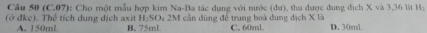 (C.07): Cho một mẫu hợp kim Na-Ba tác dụng với nước (dư), thu được dung dịch X và 3, 36 lít H_2
(ở đkc). Thể tích dung dịch axit H_2SO_42M cần dùng đề trung hoà dung dịch X là
A. 150ml. B. 75ml. C. 60ml. D. 30ml.