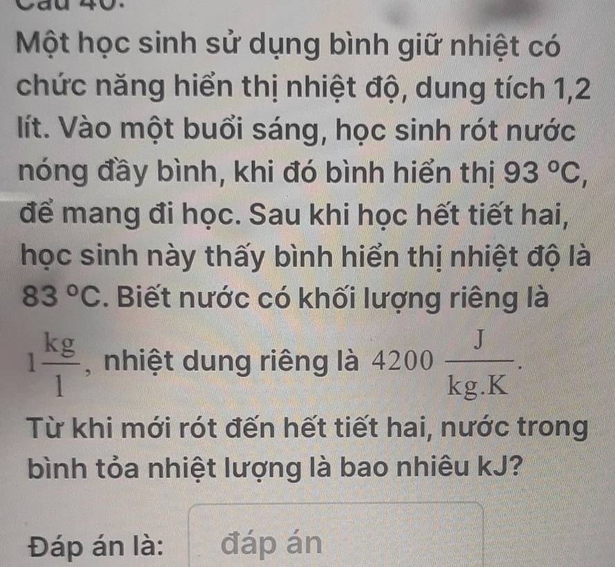 Cau 40. 
Một học sinh sử dụng bình giữ nhiệt có 
chức năng hiển thị nhiệt độ, dung tích 1, 2
lít. Vào một buổi sáng, học sinh rót nước 
nóng đầy bình, khi đó bình hiển thị 93°C, 
để mang đi học. Sau khi học hết tiết hai, 
học sinh này thấy bình hiển thị nhiệt độ là
83°C. Biết nước có khối lượng riêng là
1 kg/1  , nhiệt dung riêng là 4200 J/kg.K . 
Từ khi mới rót đến hết tiết hai, nước trong 
bình tỏa nhiệt lượng là bao nhiêu kJ? 
Đáp án là: đáp án