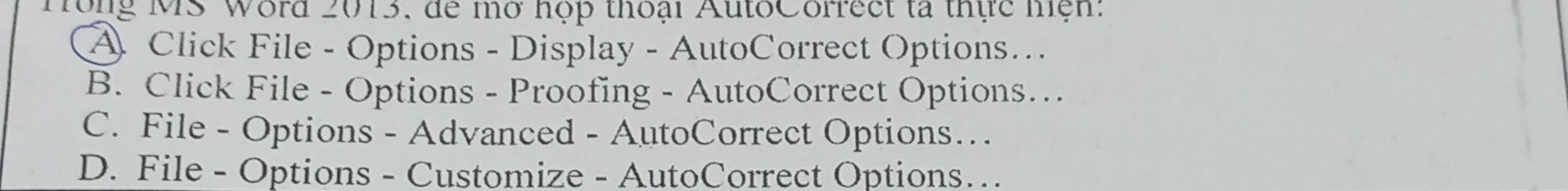 Tong MS Word 2013, đe mở hợp thoại AutoCorrect tả thực hện:
A Click File - Options - Display - AutoCorrect Options…
B. Click File - Options - Proofing - AutoCorrect Options…
C. File - Options - Advanced - AutoCorrect Options…
D. File - Options - Customize - AutoCorrect Options…