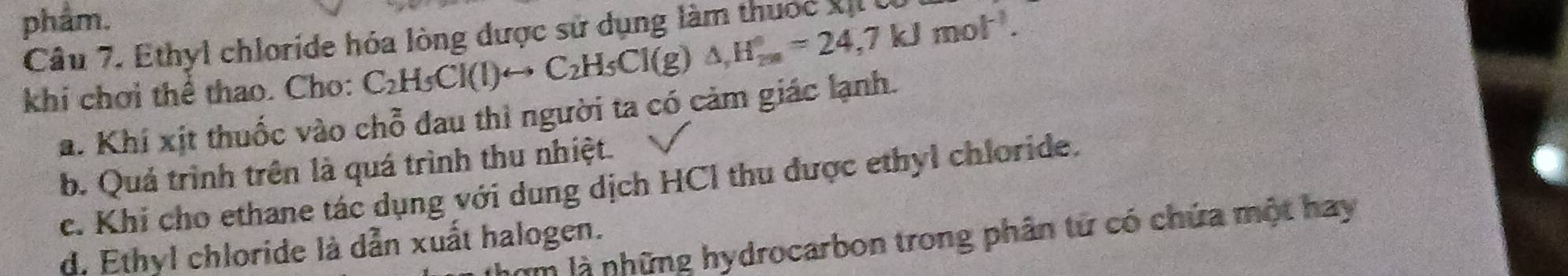 phẩm.
Câu 7. Ethyl chloride hóa lòng được sử dụng làm thuốc XịL 
khi chơi thể thao. Cho: C_2H_5Cl(l)rightarrow C_2H_5Cl(g)△ , H_(2m)°=24,7kJmol^(-1).
a. Khí xịt thuốc vào chỗ đau thì người ta có cảm giác lạnh.
b. Quá trình trên là quá trình thu nhiệt.
c. Khi cho ethane tác dụng với dung dịch HCl thu được ethyl chloride.
um là những hydrocarbon trong phân tử có chứa một hay
d. Ethyl chloride là dẫn xuất halogen.