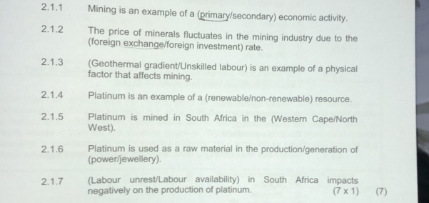 Mining is an example of a (primary/secondary) economic activity. 
2.1.2 The price of minerals fluctuates in the mining industry due to the 
(foreign exchange/foreign investment) rate. 
2.1.3 (Geothermal gradient/Unskilled labour) is an example of a physical 
factor that affects mining. 
2.1.4 Platinum is an example of a (renewable/non-renewable) resource. 
2.1.5 Platinum is mined in South Africa in the (Western Cape/North 
West). 
2.1.6 Platinum is used as a raw material in the production/generation of 
(power/jewellery). 
2.1.7 (Labour unrest/Labour availability) in South Africa impacts 
negatively on the production of platinum. (7)
(7* 1)